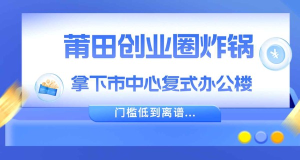 莆田创业圈炸锅！拿下市中心复式办公楼，门槛低到离谱...